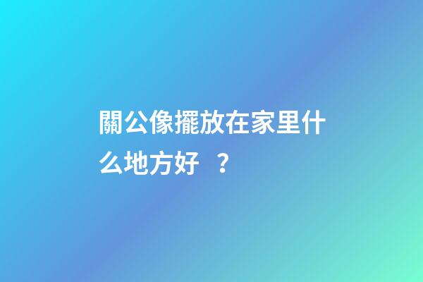 關公像擺放在家里什么地方好？